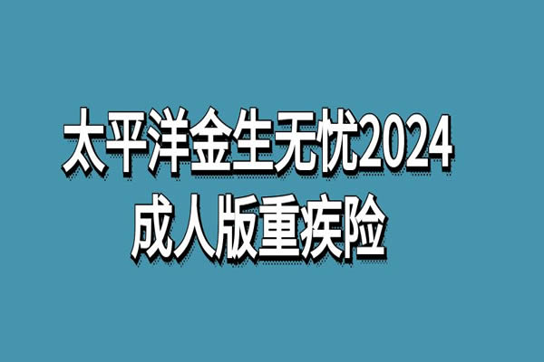 太平洋金生无忧2024成人版重疾险怎么样？多少钱？产品介绍