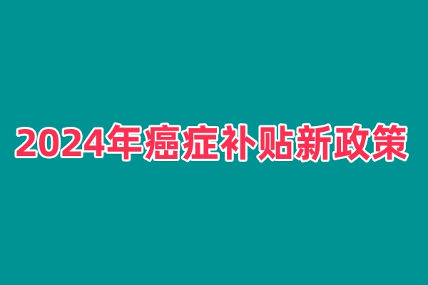 2024年癌症补贴新政策是什么？2024恶性肿瘤每月补贴哪里办理？