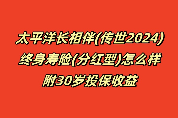 太平洋长相伴(传世2024)终身寿险(分红型)怎么样,附30岁投保收益