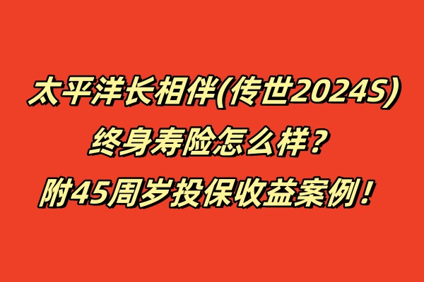 太平洋长相伴(传世2024S)终身寿险怎么样？附45周岁投保收益案例！