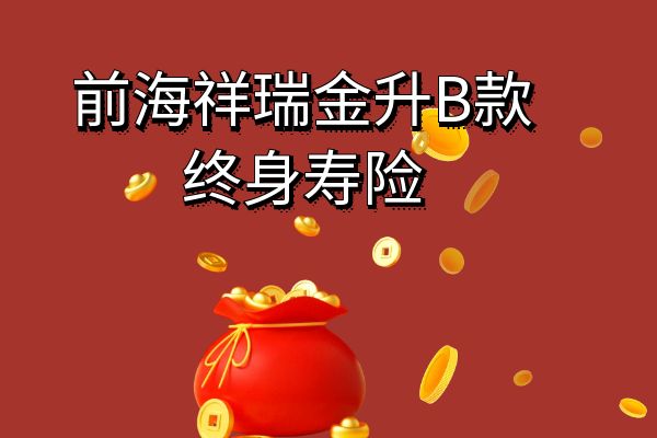 前海祥瑞金升B款终身寿险怎么样？可靠吗？现金价值+条款