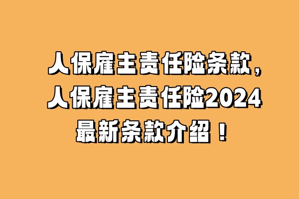 人保雇主责任险条款，人保雇主责任险2024最新条款介绍！