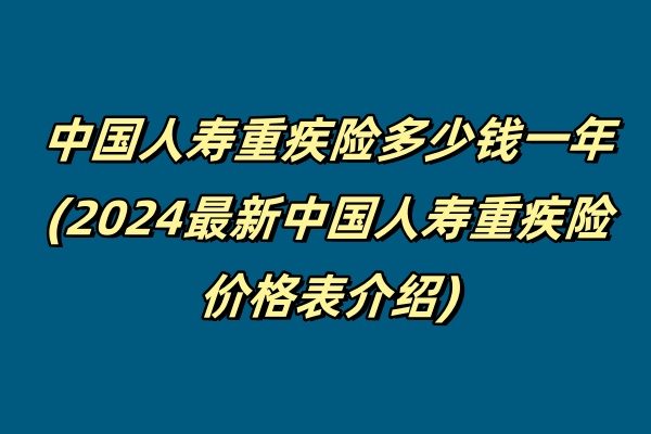 中国人寿重疾险多少钱一年(2024最新中国人寿重疾险价格表介绍)