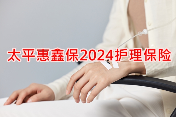 太平惠鑫保2024护理保险产品介绍， 附20年交费案例分析+产品价格