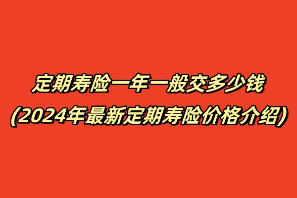 定期寿险一年一般交多少钱(2024年最新定期寿险价格介绍)