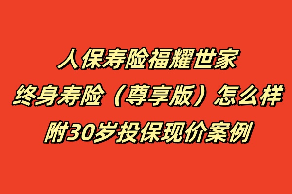 人保寿险福耀世家终身寿险（尊享版）怎么样？附30岁投保现价案例！