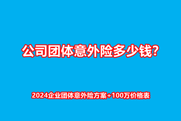 公司团体意外险多少钱？2024企业团体意外险方案+100万价格表