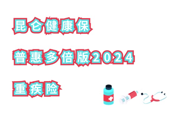 昆仑健康保普惠多倍版2024重疾险怎么样？最高100万保额！附价格测算