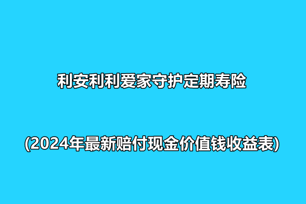 利安利利爱家守护定期寿险介绍(2024年最新赔付现金价值钱收益表)