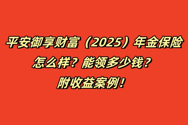 平安御享财富（2025）年金保险怎么样？能领多少钱？附收益案例！