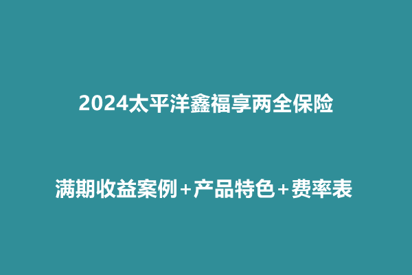 2024太平洋鑫福享两全保险收益介绍，满期收益案例+产品特色+费率表