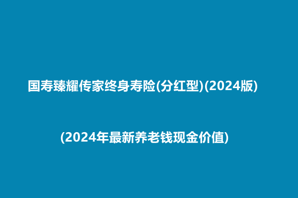 国寿臻耀传家终身寿险(分红型)(2024版)测评(2024年最新养老钱现金价值)