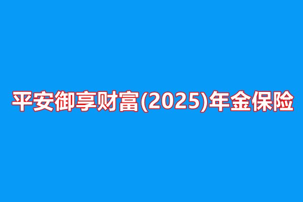 平安御享财富(2025)年金保险收益介绍，附2025年最新养老钱现金价值表