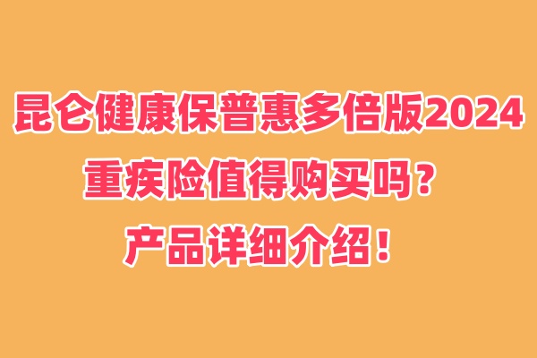 昆仑健康保普惠多倍版2024重疾险值得购买吗？产品详细介绍！