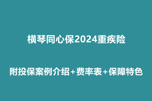 横琴同心保2024重疾险条款介绍，附投保案例介绍+费率表+保障特色