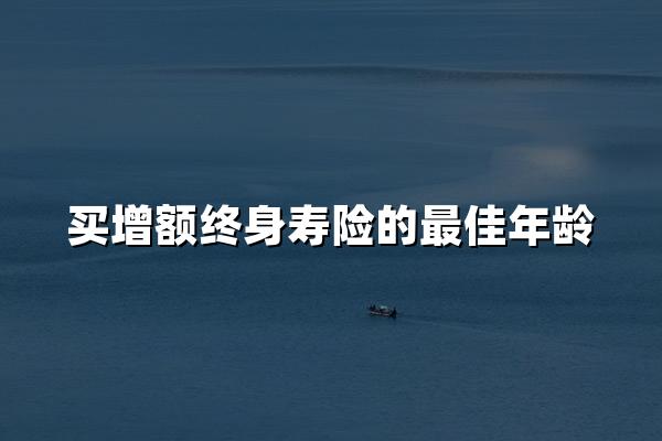 买增额终身寿险的最佳年龄(增额终身寿购买指南，附案例)