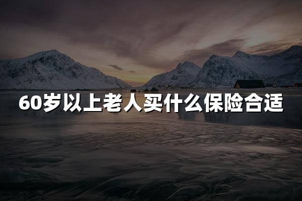 60岁以上老人买什么保险合适？60岁老人买保险最新指南！