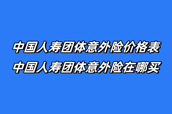 中国人寿团体意外险价格表，中国人寿团体意外险在哪买