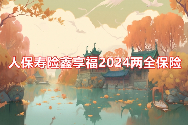 人保寿险鑫享福2024两全保险条款介绍，附1.2万20年交最新现金价值表