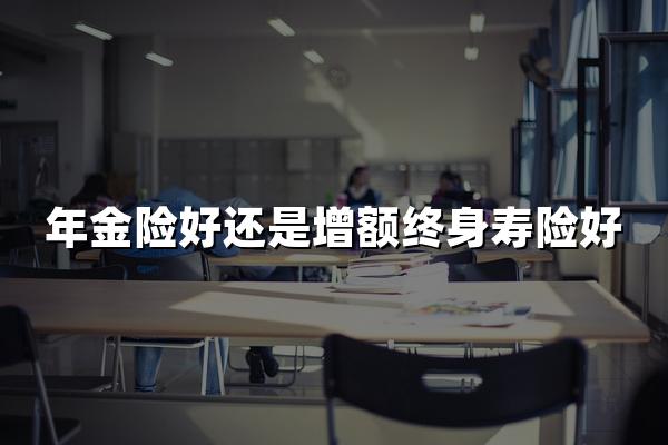 年金险好还是增额终身寿险好？一文看懂哪个更适合你！