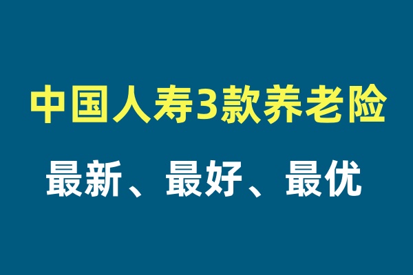 中国人寿3款最新的养老保险介绍，中国人寿最好的3款养老保险怎么买？