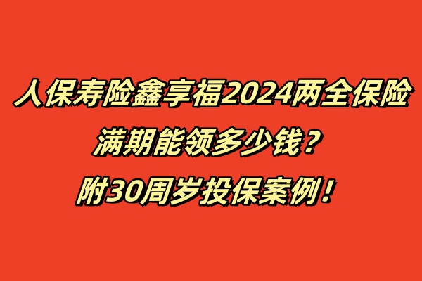 人保寿险鑫享福2024两全保险满期能领多少钱？附30周岁投保案例！