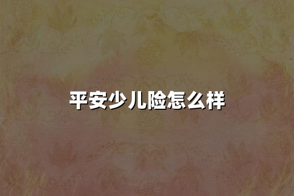 平安少儿险怎么样(2024最新权威解答)