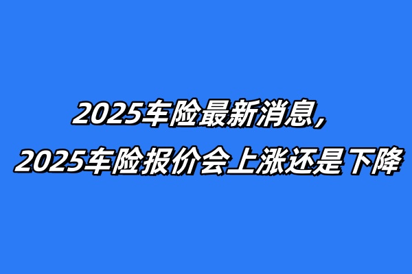 2025车险最新消息，2025车险报价会上涨还是下降