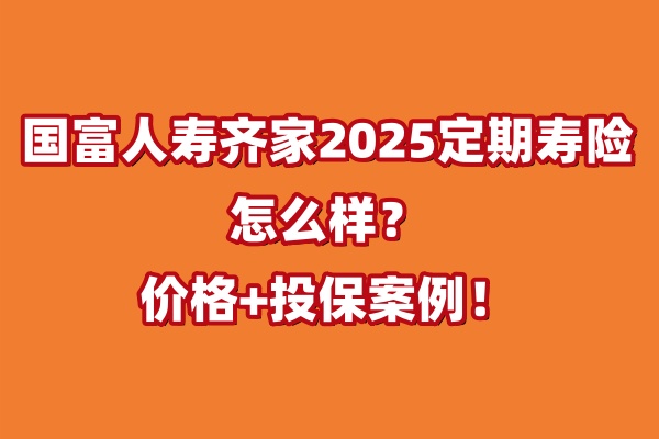 国富人寿齐家2025定期寿险怎么样？有什么优势？价格+投保案例！