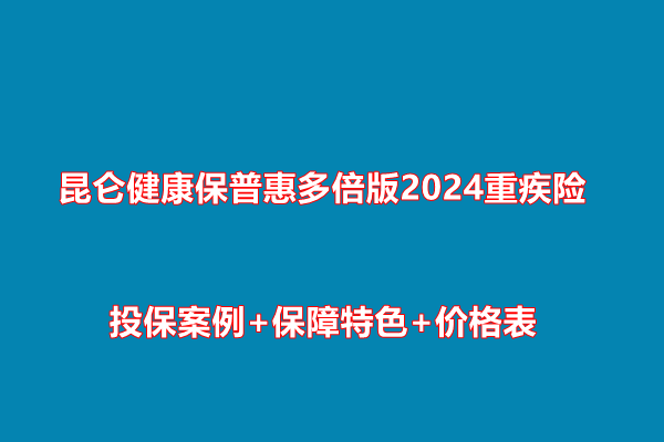 昆仑健康保普惠多倍版2024重疾险条款：投保案例+保障特色+价格表