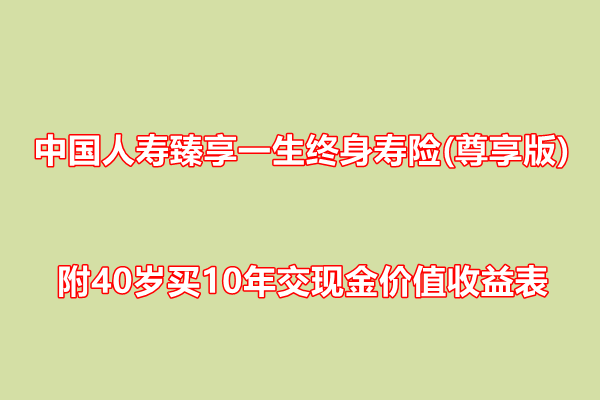 中国人寿臻享一生终身寿险(尊享版)解读，附40岁买10年交现金价值收益表