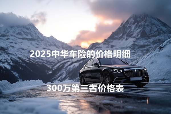 中华车险最新价格表，2025中华车险的价格明细+300万第三者价格表