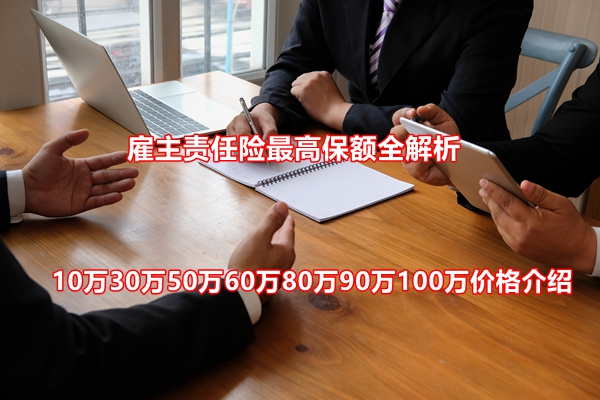 雇主责任险最高保额全解析：10万30万50万60万80万90万100万价格介绍