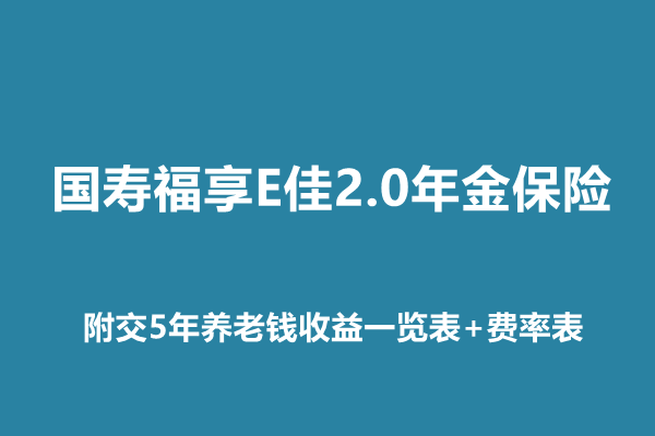 国寿福享E佳2.0年金保险介绍，附交5年养老钱收益一览表+费率表