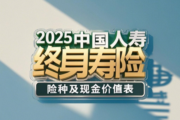 2025中国人寿终身寿险险种及现金价值表，2025国寿终身寿险产品推荐