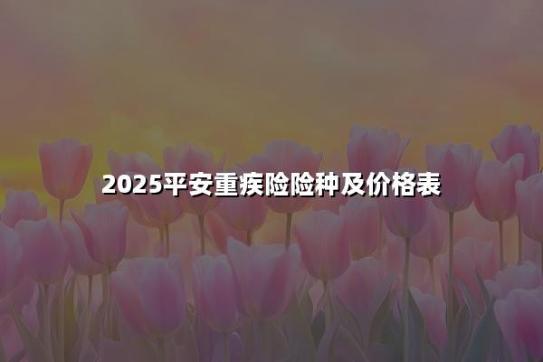 2025平安重疾险险种及价格表，平安值得买的重疾险有哪些?