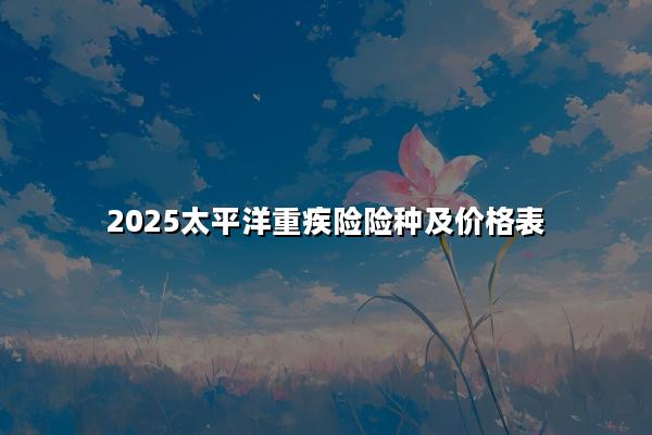 2025太平洋重疾险险种及价格表，太平洋重大疾病险一年保费多少钱?