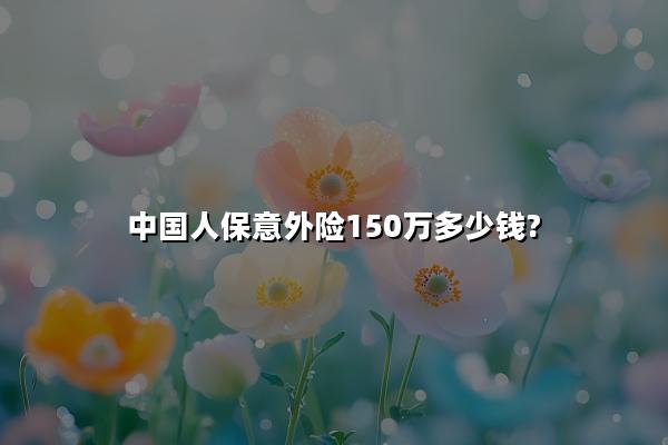 中国人保意外险150万多少钱?中国人保意外险150万保额价格表