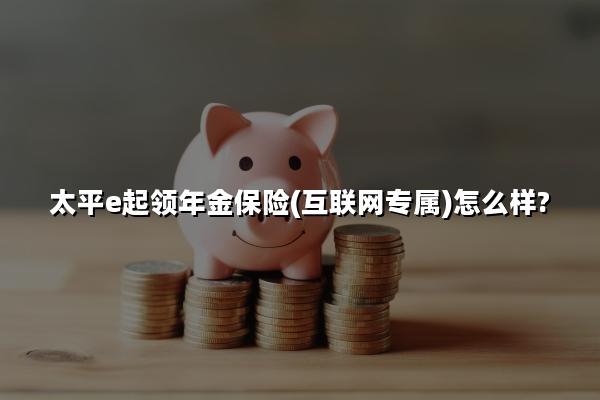 太平e起领年金保险(互联网专属)怎么样?能领多少钱?现金价值