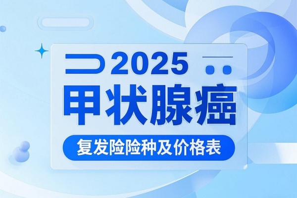 2025甲状腺癌复发险险种及价格表，2025最新甲状腺癌复发险哪个好