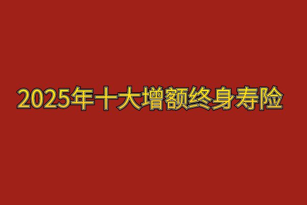 2025年十大增额寿险排名，2025年十大增额终身寿险有哪些？