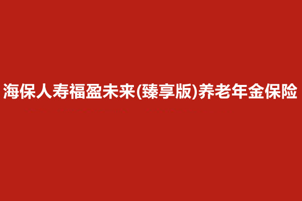 海保人寿福盈未来(臻享版)养老年金保险介绍，收益好吗?现金价值