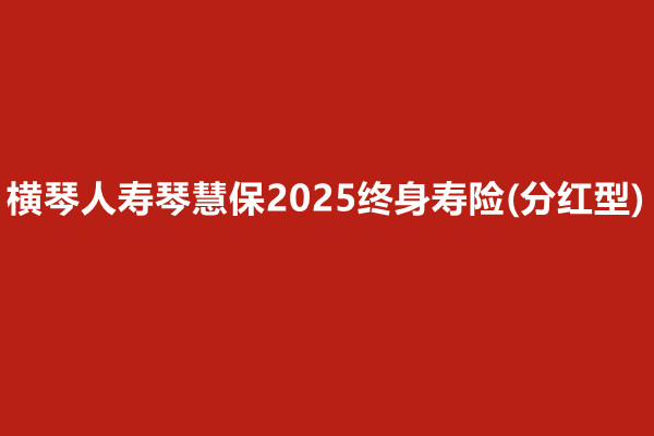 横琴人寿琴慧保2025终身寿险(分红型)怎么样?收益高吗?案例