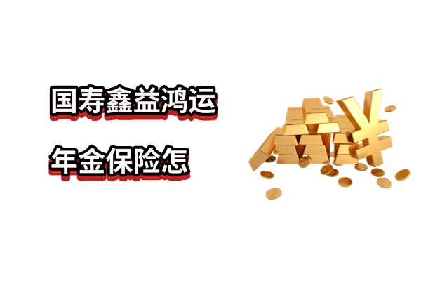 国寿鑫益鸿运年金保险怎么样？8年起领年金15年满期！附收益演示