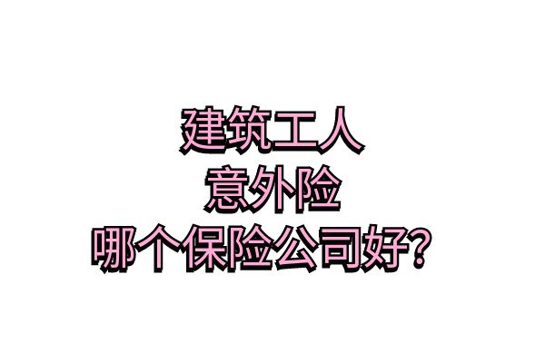 建筑工人意外险怎么买？2025建筑工人意外险哪个保险公司好？