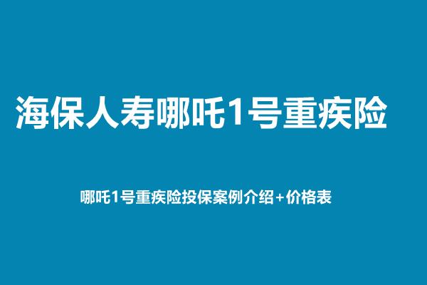 海保人寿哪吒1号重疾险测评介绍，哪吒1号重疾险投保案例介绍+价格表